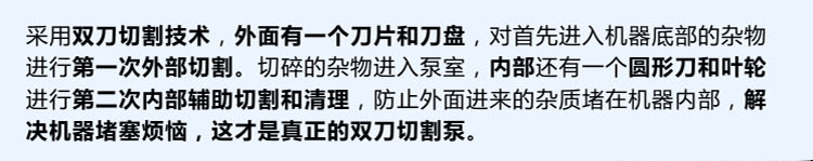 獨有的雙刀設(shè)計，外刀與刀盤對雜物進行第一次切割，內(nèi)部設(shè)計圓形刀和葉輪對進入泵內(nèi)的雜物進行第二道輔助切割與清理，利于雜物抽出，機器不易堵塞